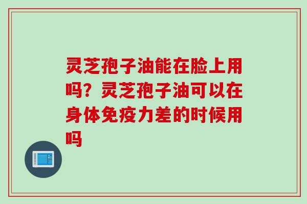 灵芝孢子油能在脸上用吗？灵芝孢子油可以在身体免疫力差的时候用吗