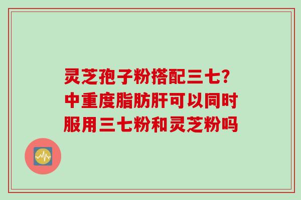 灵芝孢子粉搭配三七？中重度脂肪肝可以同时服用三七粉和灵芝粉吗