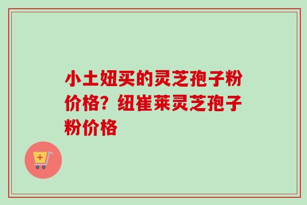小土妞买的灵芝孢子粉价格？纽崔莱灵芝孢子粉价格