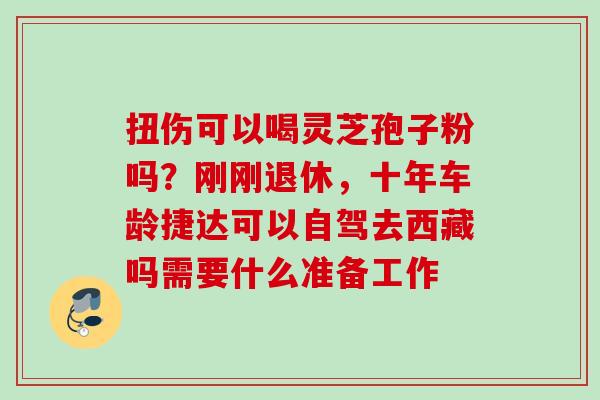 扭伤可以喝灵芝孢子粉吗？刚刚退休，十年车龄捷达可以自驾去西藏吗需要什么准备工作