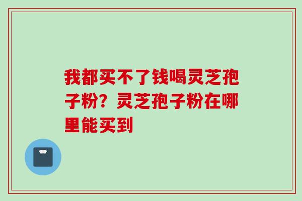 我都买不了钱喝灵芝孢子粉?灵芝孢子粉在哪里能买到 我都买不了钱喝灵芝孢子粉?灵芝孢子粉在哪里能买到