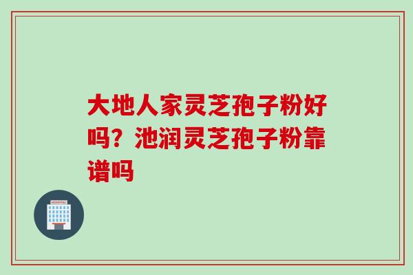 大地人家灵芝孢子粉好吗？池润灵芝孢子粉靠谱吗