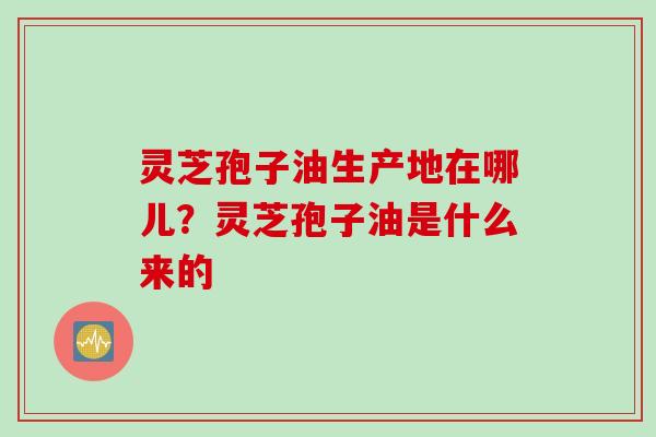 灵芝孢子油生产地在哪儿？灵芝孢子油是什么来的