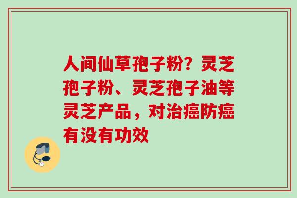 人间仙草孢子粉?灵芝孢子粉、灵芝孢子油等灵芝产品,对防有没有功效 人间仙草孢子粉?灵芝孢子粉、灵芝孢子油等灵芝产品,对防有没有功效