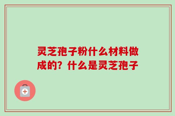 灵芝孢子粉什么材料做成的?什么是灵芝孢子 灵芝孢子粉什么材料做成的?什么是灵芝孢子