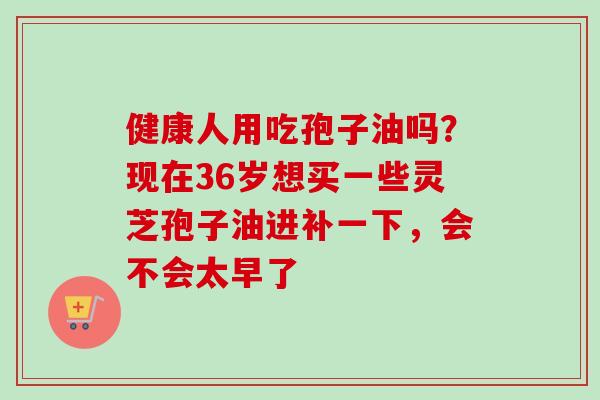 健康人用吃孢子油吗？现在36岁想买一些灵芝孢子油进补一下，会不会太早了
