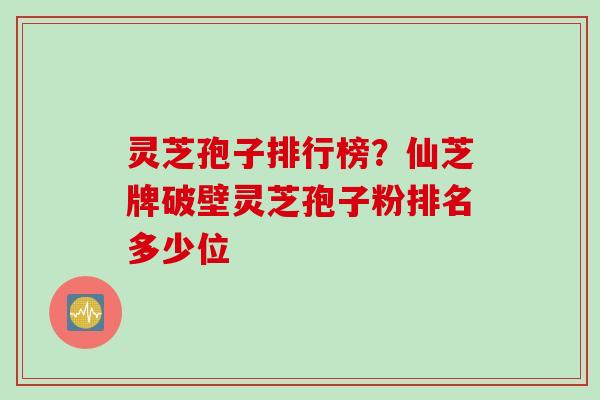 灵芝孢子排行榜?仙芝牌破壁灵芝孢子粉排名多少位 灵芝孢子排行榜?仙芝牌破壁灵芝孢子粉排名多少位