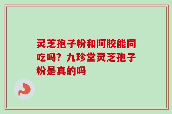 灵芝孢子粉和阿胶能同吃吗?九珍堂灵芝孢子粉是真的吗 灵芝孢子粉和阿胶能同吃吗?九珍堂灵芝孢子粉是真的吗