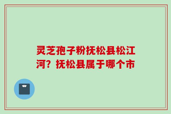 灵芝孢子粉抚松县松江河？抚松县属于哪个市