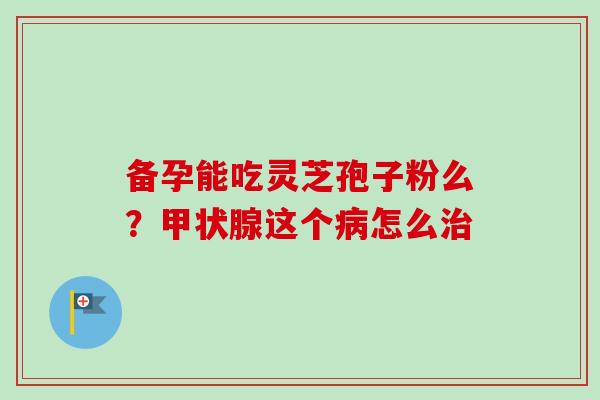 备孕能吃灵芝孢子粉么？甲状腺这个病怎么治