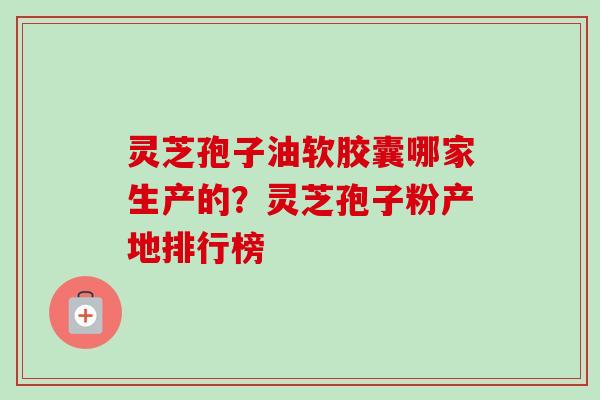 灵芝孢子油软胶囊哪家生产的？灵芝孢子粉产地排行榜