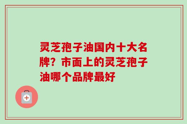 灵芝孢子油国内十大名牌？市面上的灵芝孢子油哪个品牌最好