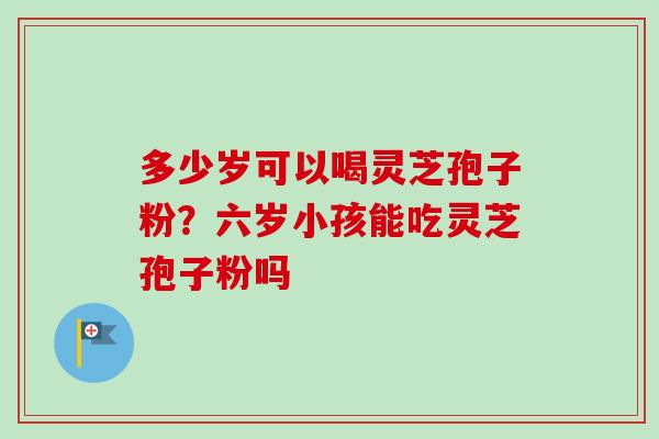 多少岁可以喝灵芝孢子粉?六岁小孩能吃灵芝孢子粉吗 多少岁可以喝灵芝孢子粉?六岁小孩能吃灵芝孢子粉吗