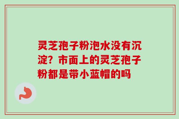 灵芝孢子粉泡水没有沉淀？市面上的灵芝孢子粉都是带小蓝帽的吗