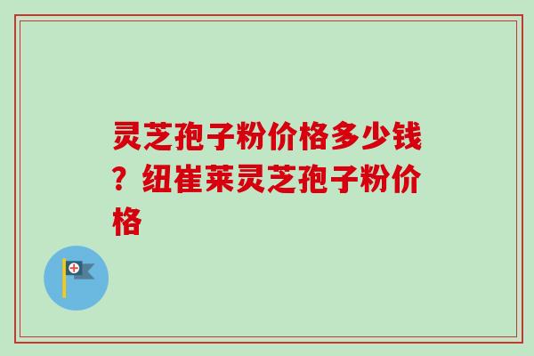 灵芝孢子粉价格多少钱？纽崔莱灵芝孢子粉价格