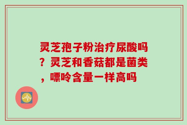 灵芝孢子粉治疗尿酸吗？灵芝和香菇都是菌类，嘌呤含量一样高吗