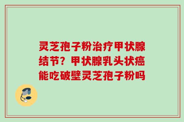 灵芝孢子粉治疗甲状腺结节？甲状腺乳头状癌能吃破壁灵芝孢子粉吗