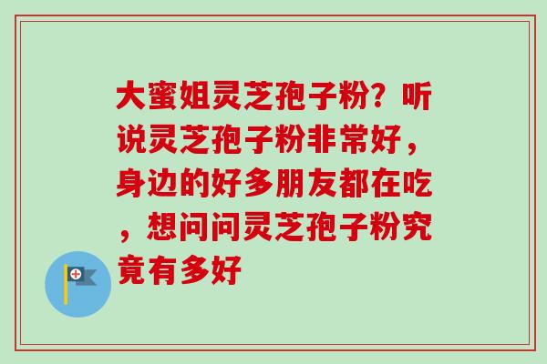 大蜜姐灵芝孢子粉？听说灵芝孢子粉非常好，身边的好多朋友都在吃，想问问灵芝孢子粉究竟有多好