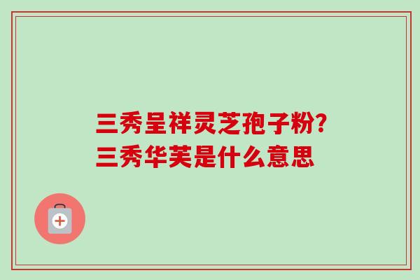 三秀呈祥灵芝孢子粉?三秀华芙是什么意思 三秀呈祥灵芝孢子粉?三秀华芙是什么意思