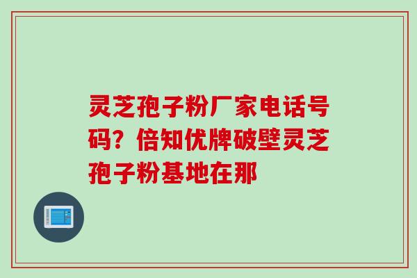 灵芝孢子粉厂家电话号码？倍知优牌破壁灵芝孢子粉基地在那