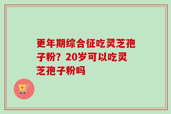更年期综合征吃灵芝孢子粉？20岁可以吃灵芝孢子粉吗