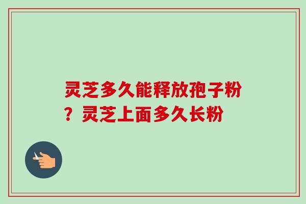 灵芝多久能释放孢子粉？灵芝上面多久长粉
