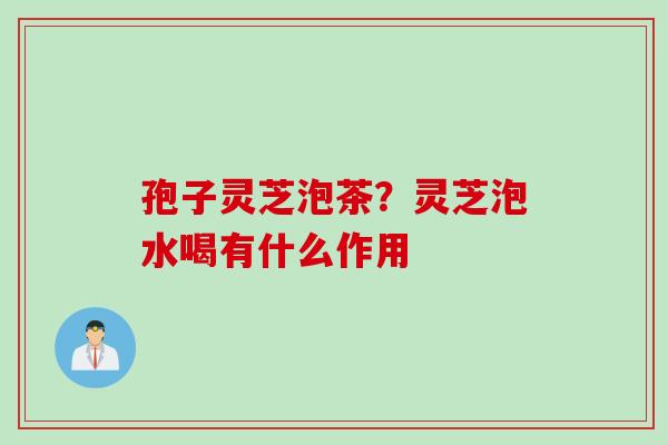 孢子灵芝泡茶？灵芝泡水喝有什么作用