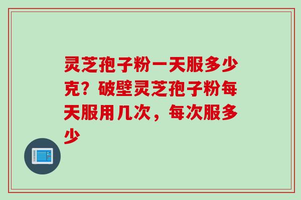 灵芝孢子粉一天服多少克？破壁灵芝孢子粉每天服用几次，每次服多少