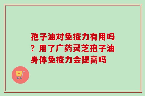 孢子油对免疫力有用吗?用了广药灵芝孢子油身体免疫力会提高吗 孢子油对免疫力有用吗?用了广药灵芝孢子油身体免疫力会提高吗