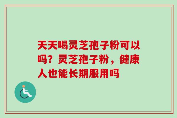 天天喝灵芝孢子粉可以吗？灵芝孢子粉，健康人也能长期服用吗
