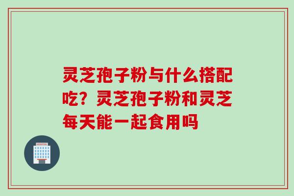 灵芝孢子粉与什么搭配吃？灵芝孢子粉和灵芝每天能一起食用吗