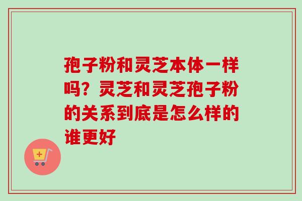 孢子粉和灵芝本体一样吗？灵芝和灵芝孢子粉的关系到底是怎么样的谁更好