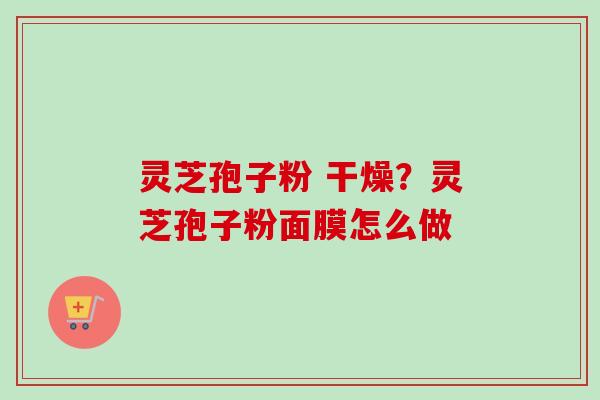 灵芝孢子粉 干燥？灵芝孢子粉面膜怎么做
