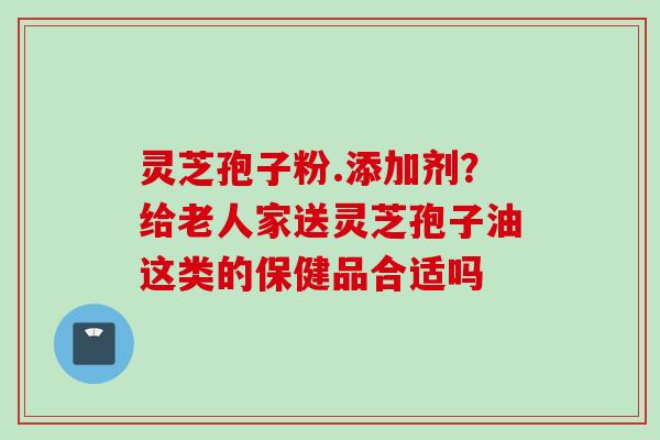 灵芝孢子粉.添加剂？给老人家送灵芝孢子油这类的保健品合适吗