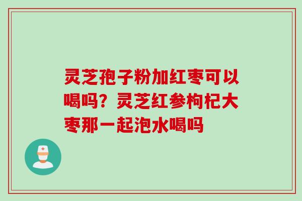 灵芝孢子粉加红枣可以喝吗？灵芝红参枸杞大枣那一起泡水喝吗