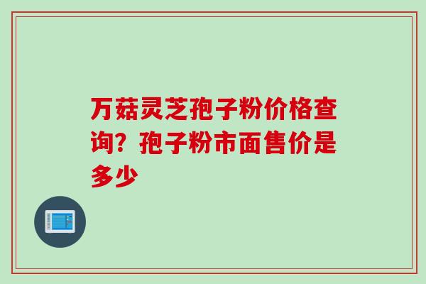 万菇灵芝孢子粉价格查询？孢子粉市面售价是多少