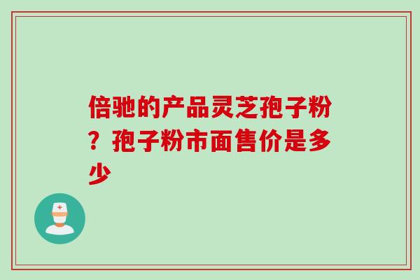 倍驰的产品灵芝孢子粉？孢子粉市面售价是多少