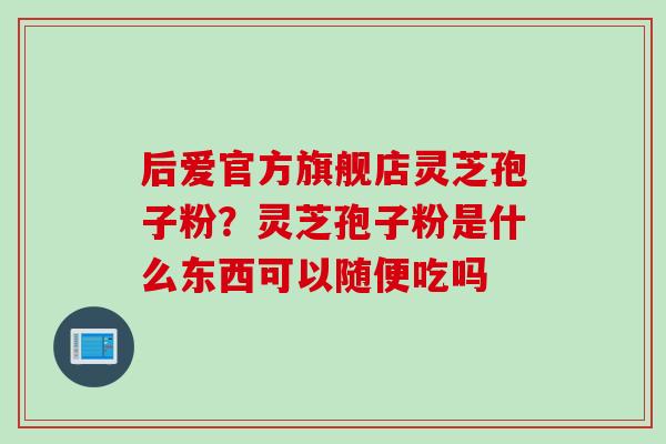 后爱官方旗舰店灵芝孢子粉？灵芝孢子粉是什么东西可以随便吃吗