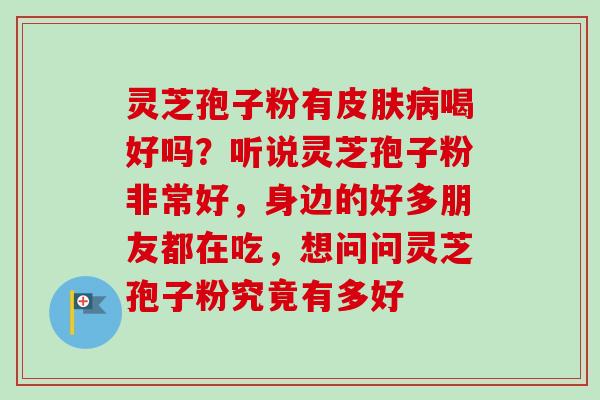 灵芝孢子粉有喝好吗?听说灵芝孢子粉非常好,身边的好多朋友都在吃,想问问灵芝孢子粉究竟有多好 灵芝孢子粉有喝好吗?听说灵芝孢子粉非常好,身边的好多朋友都在吃,想问问灵芝孢子粉究竟有多好