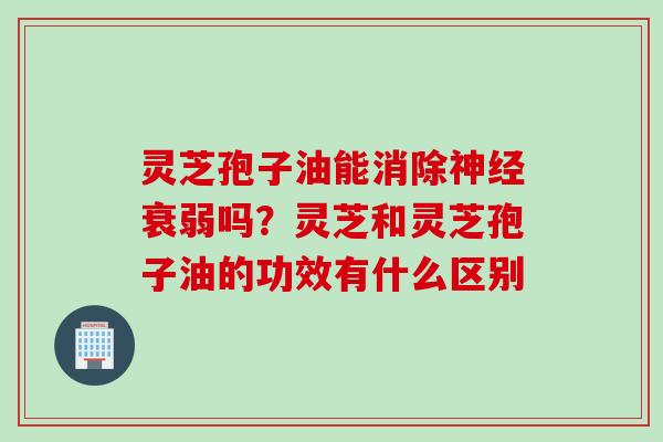 灵芝孢子油能消除神经衰弱吗？灵芝和灵芝孢子油的功效有什么区别