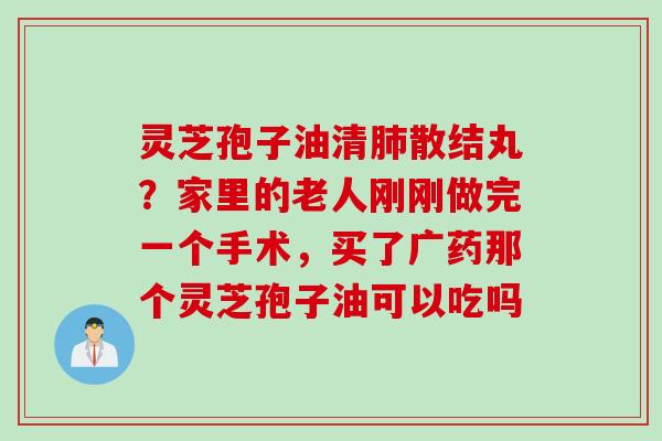 灵芝孢子油清散结丸?家里的老人刚刚做完一个手术,买了广药那个灵芝孢子油可以吃吗 灵芝孢子油清散结丸?家里的老人刚刚做完一个手术,买了广药那个灵芝孢子油可以吃吗