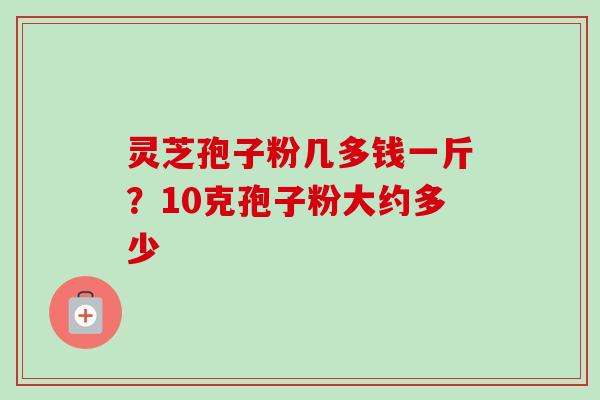 灵芝孢子粉几多钱一斤？10克孢子粉大约多少