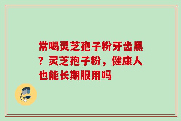 常喝灵芝孢子粉牙齿黑?灵芝孢子粉,健康人也能长期服用吗 常喝灵芝孢子粉牙齿黑?灵芝孢子粉,健康人也能长期服用吗
