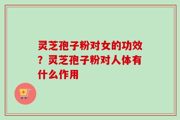 灵芝孢子粉对女的功效？灵芝孢子粉对人体有什么作用