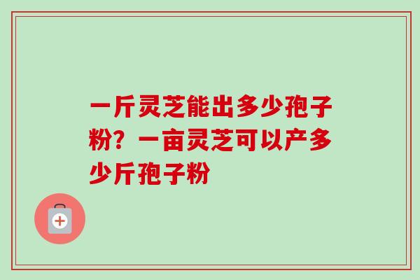一斤灵芝能出多少孢子粉?一亩灵芝可以产多少斤孢子粉 一斤灵芝能出多少孢子粉?一亩灵芝可以产多少斤孢子粉