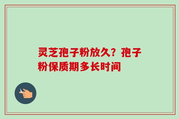 灵芝孢子粉放久？孢子粉保质期多长时间
