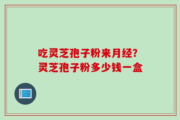 吃灵芝孢子粉来月经？灵芝孢子粉多少钱一盒