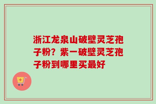 浙江龙泉山破壁灵芝孢子粉？紫一破壁灵芝孢子粉到哪里买最好