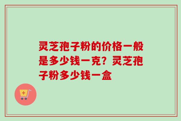 灵芝孢子粉的价格一般是多少钱一克？灵芝孢子粉多少钱一盒