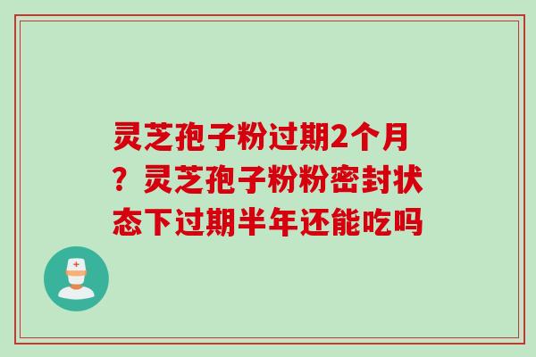 灵芝孢子粉过期2个月？灵芝孢子粉粉密封状态下过期半年还能吃吗